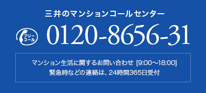 三井のマンションコールセンターお問い合わせ：0120-8656-31 / マンション生活に関するお問い合わせ [9:00〜18:00]。緊急時などの連絡は、24時間365日受付